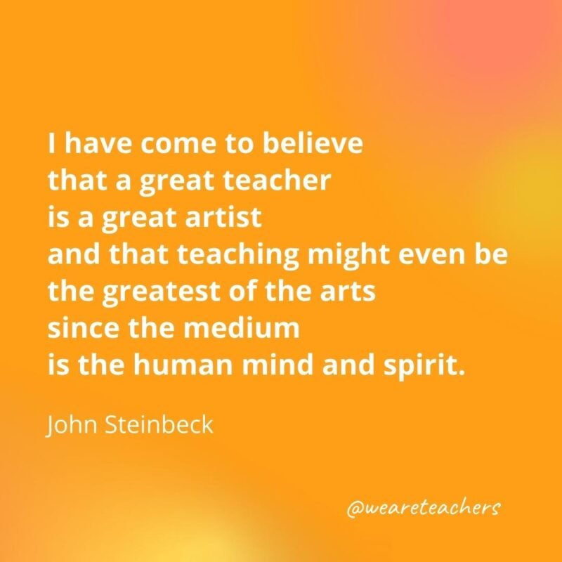 45 of Our All-Time Favorite Teacher Quotes I have come to believe that a great teacher is a great artist and that teaching might even be the greatest of the arts since the medium is the human mind and spirit.