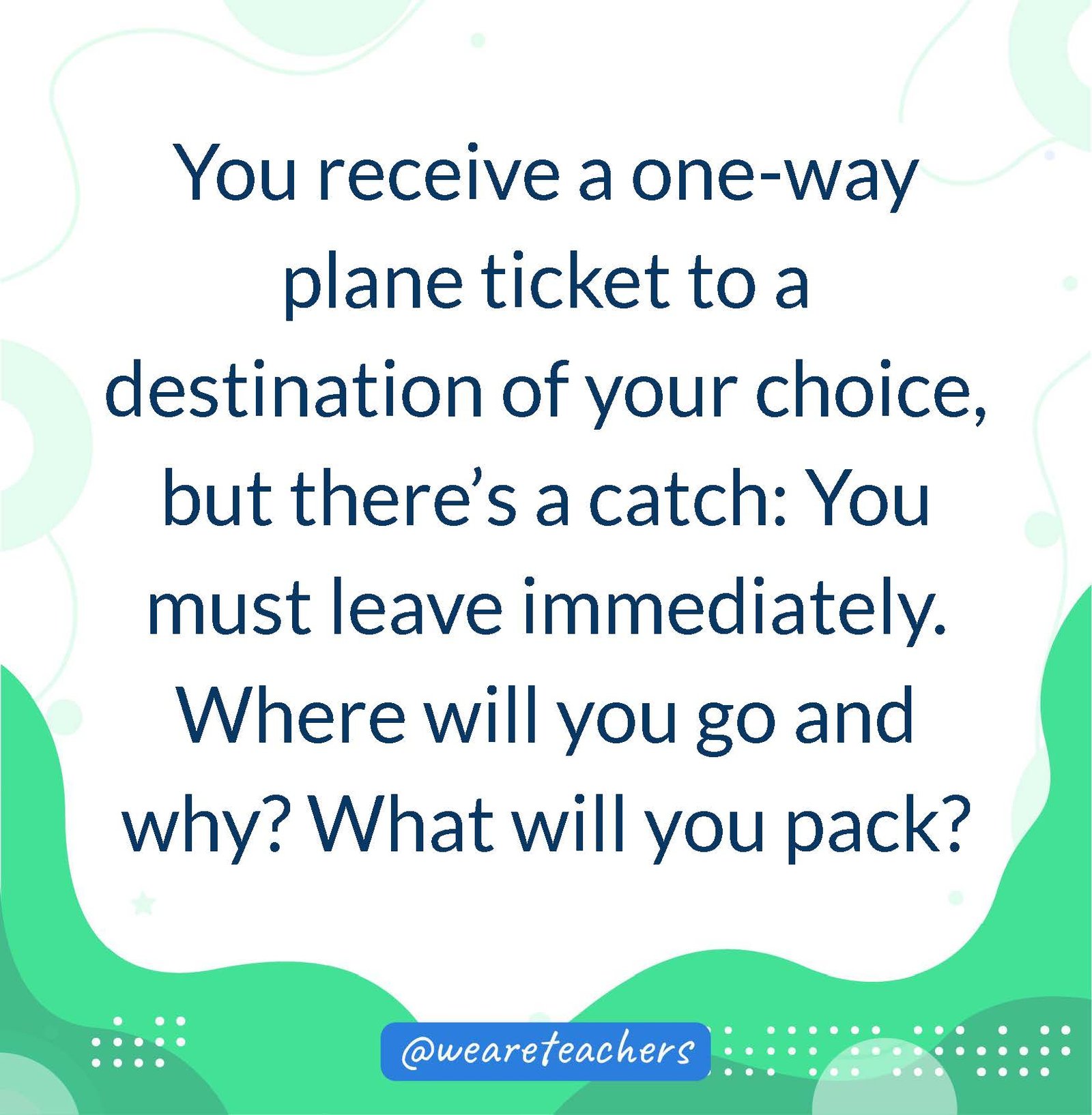 You receive a one-way plane ticket to a destination of your choice, but there’s a catch: You must leave immediately. Where will you go and why? What will you pack?