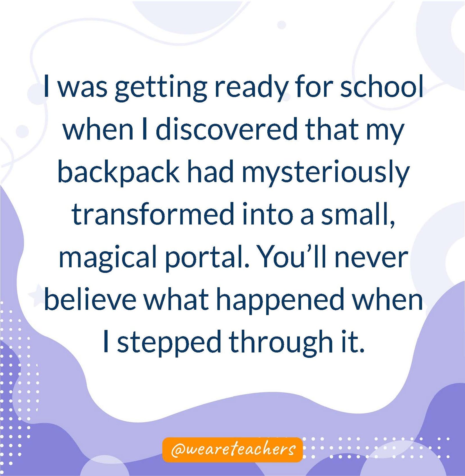 I was getting ready for school when I discovered that my backpack had mysteriously transformed into a small, magical portal. You’ll never believe what happened when I stepped through it. - writing prompts for middle school