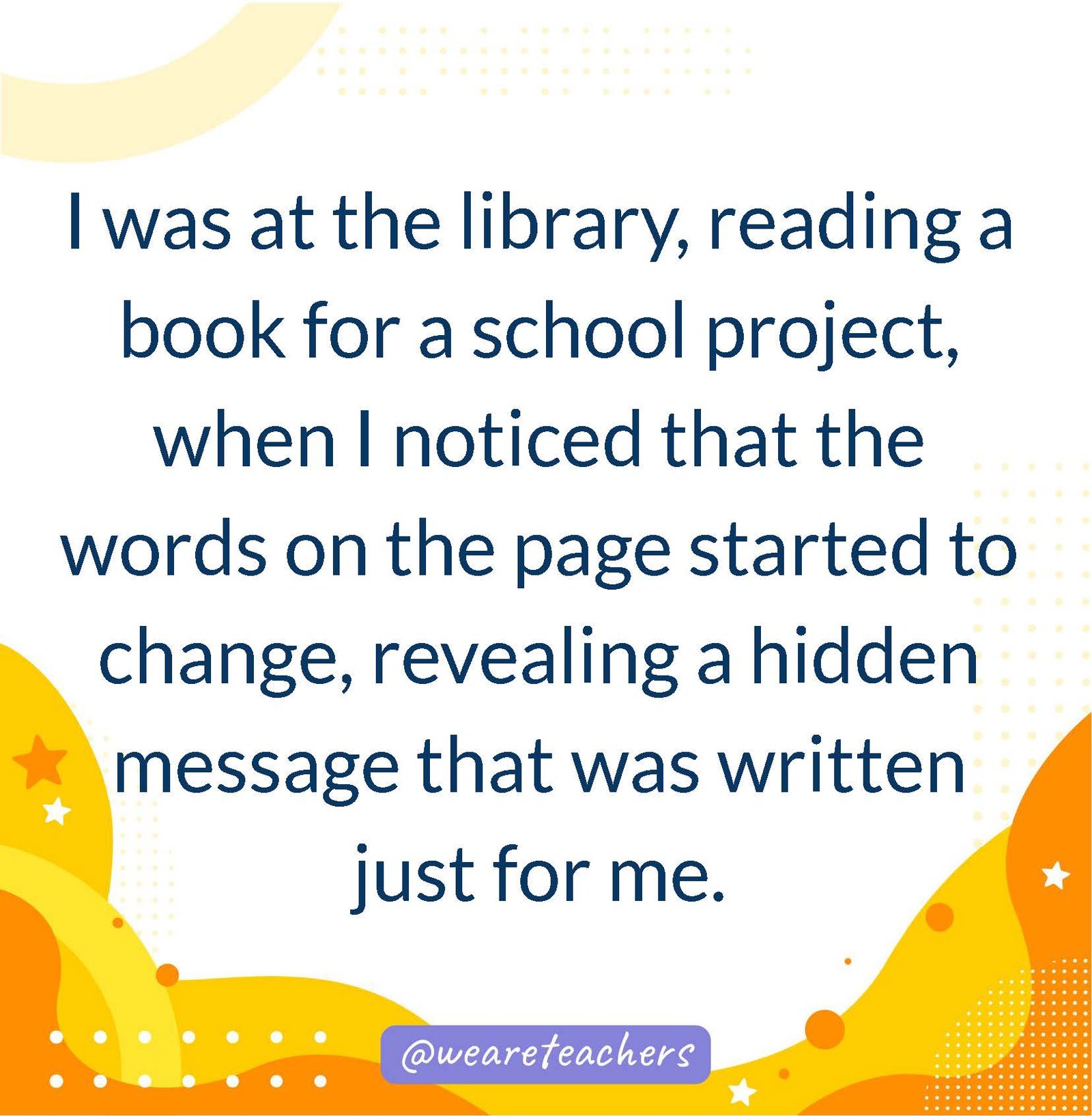 I was at the library, reading a book for a school project, when I noticed that the words on the page started to change, revealing a hidden message that was written just for me.- writing prompts for middle school