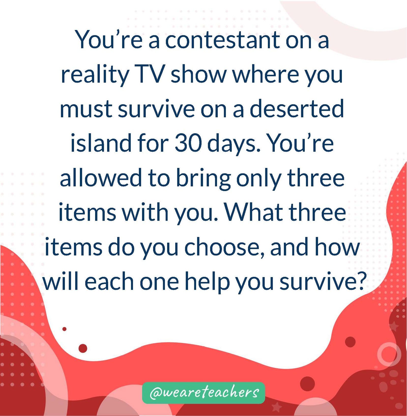 You’re a contestant on a reality TV show where you must survive on a deserted island for 30 days. You’re allowed to bring only three items with you. What three items do you choose, and how will each one help you survive?