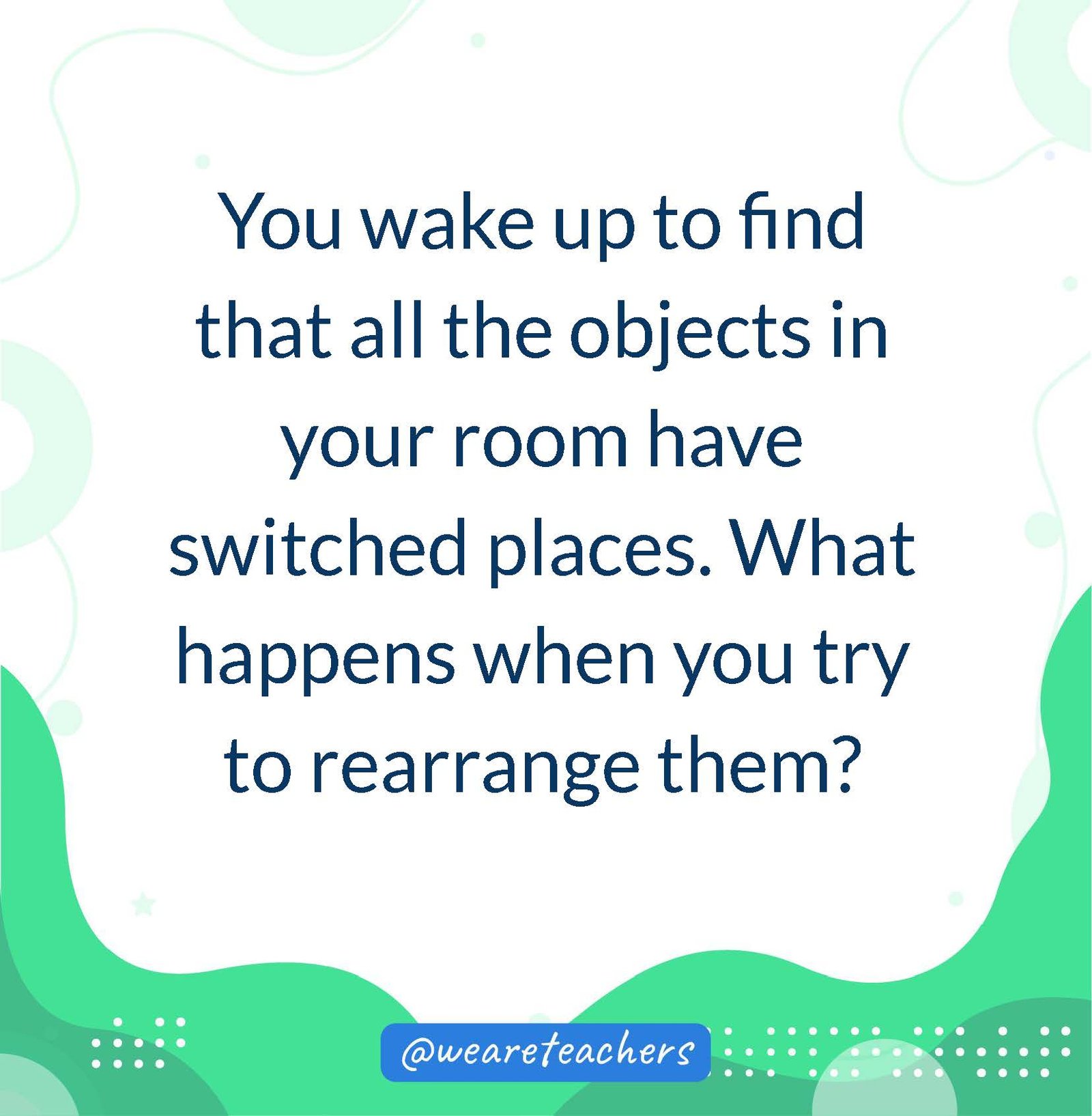 You wake up to find that all the objects in your room have switched places. What happens when you try to rearrange them?- writing prompts for middle school