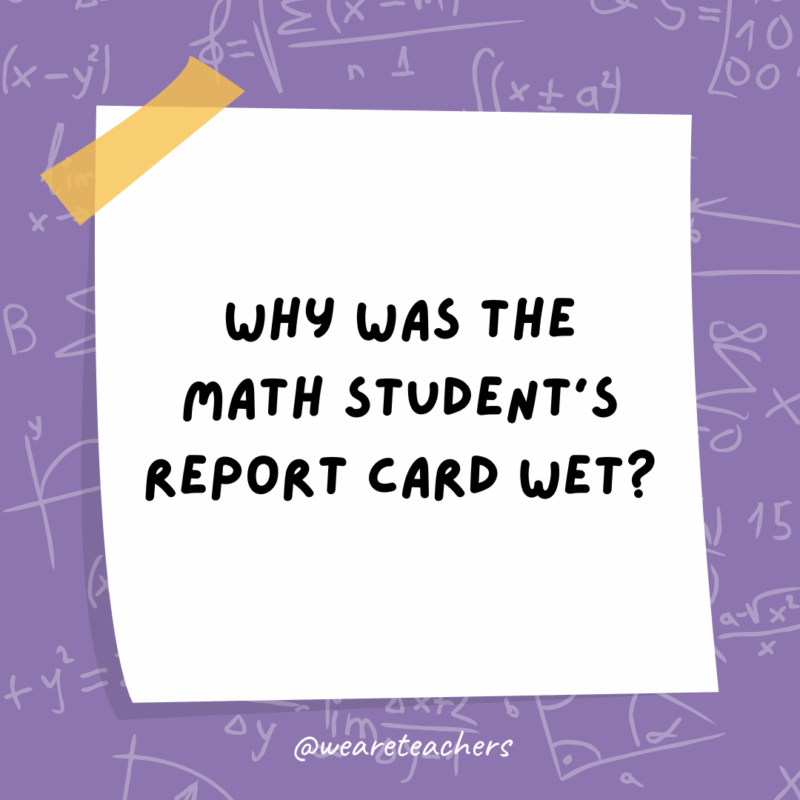 Why was the math student’s report card wet?