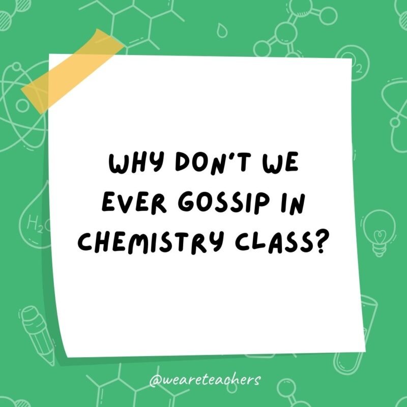 Why don’t we ever gossip in chemistry class?