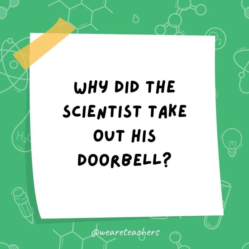 Why did the scientist take out his doorbell? He wanted to win the no-bell prize.- science jokes