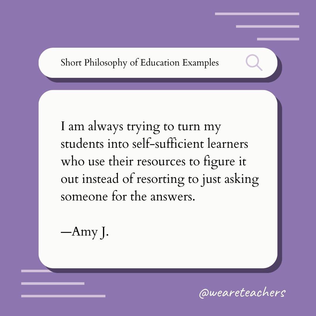I am always trying to turn my students into self-sufficient learners who use their resources to figure it out instead of resorting to just asking someone for the answers. —Amy J., Teaching Philosophy