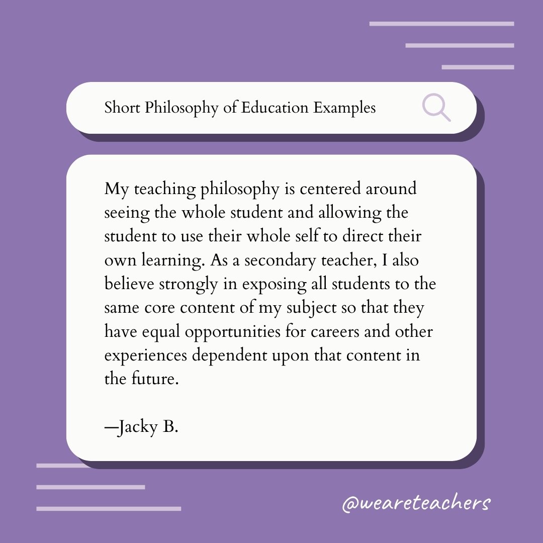 My teaching philosophy is centered around seeing the whole student and allowing the student to use their whole self to direct their own learning. As a secondary teacher, I also believe strongly in exposing all students to the same core content of my subject so that they have equal opportunities for careers and other experiences dependent upon that content in the future. —Jacky B., Philosophy of Education Example