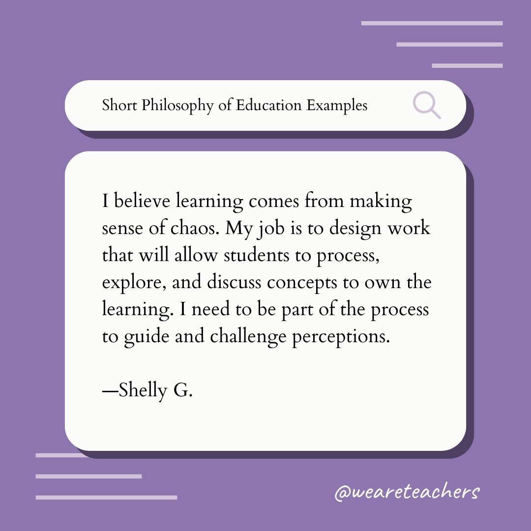 I believe learning comes from making sense of chaos. My job is to design work that will allow students to process, explore, and discuss concepts to own the learning. I need to be part of the process to guide and challenge perceptions. —Shelly G., Teaching Philosophy Example