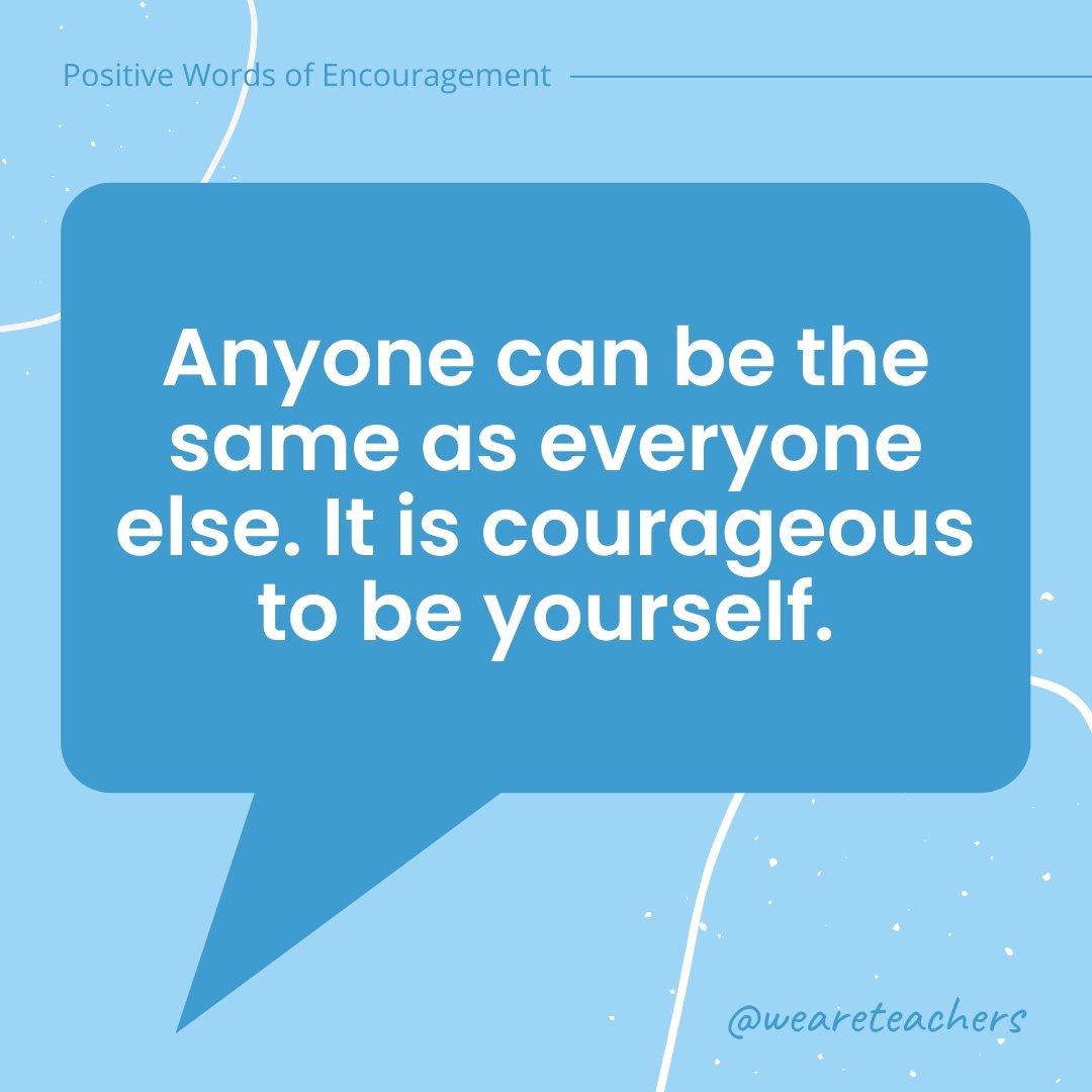 Anyone can be the same as everyone else. It is courageous to be yourself.